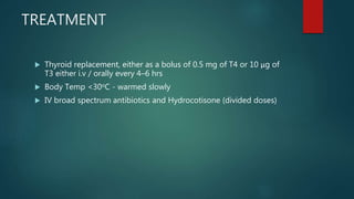 TREATMENT
 Thyroid replacement, either as a bolus of 0.5 mg of T4 or 10 μg of
T3 either i.v / orally every 4–6 hrs
 Body Temp <30oC - warmed slowly
 IV broad spectrum antibiotics and Hydrocotisone (divided doses)
 