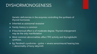 DYSHORMONOGENESIS
Genetic deficiencies in the enzymes controlling the synthesis of
thyroid hormones
 Inherited as autosomal recessive
 Family history is common
 If biochemical effect is of moderate degree, Thyroid enlargement
may be the only manifestation
 Most common abnormalities affect TPO activity and thyroglobulin
synthesis.
 Eg: Pendred’s syndrome – goitre + severe sensorineural hearing loss
+ abnormality of bony labyrinth
 