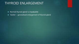 THYROID ENLARGEMENT
 Normal thyroid gland is impalpable
 ‘Goitre’ – generalised enlargement of thyroid gland
 