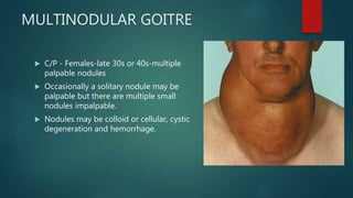 MULTINODULAR GOITRE
 C/P - Females-late 30s or 40s-multiple
palpable nodules
 Occasionally a solitary nodule may be
palpable but there are multiple small
nodules impalpable.
 Nodules may be colloid or cellular, cystic
degeneration and hemorrhage.
 