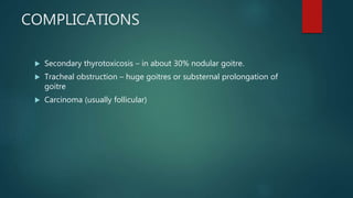 COMPLICATIONS
 Secondary thyrotoxicosis – in about 30% nodular goitre.
 Tracheal obstruction – huge goitres or substernal prolongation of
goitre
 Carcinoma (usually follicular)
 
