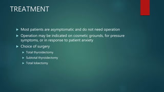 TREATMENT
 Most patients are asymptomatic and do not need operation
 Operation may be indicated on cosmetic grounds, for pressure
symptoms, or in response to patient anxiety
 Choice of surgery
 Total thyroidectomy
 Subtotal thyroidectomy
 Total lobectomy
 