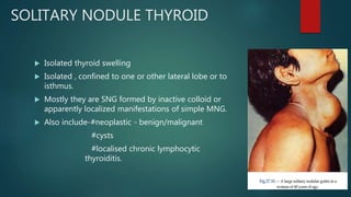 SOLITARY NODULE THYROID
 Isolated thyroid swelling
 Isolated , confined to one or other lateral lobe or to
isthmus.
 Mostly they are SNG formed by inactive colloid or
apparently localized manifestations of simple MNG.
 Also include-#neoplastic - benign/malignant
#cysts
#localised chronic lymphocytic
thyroiditis.
 