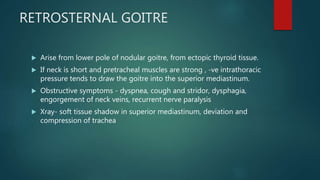 RETROSTERNAL GOITRE
 Arise from lower pole of nodular goitre, from ectopic thyroid tissue.
 If neck is short and pretracheal muscles are strong , -ve intrathoracic
pressure tends to draw the goitre into the superior mediastinum.
 Obstructive symptoms - dyspnea, cough and stridor, dysphagia,
engorgement of neck veins, recurrent nerve paralysis
 Xray- soft tissue shadow in superior mediastinum, deviation and
compression of trachea
 