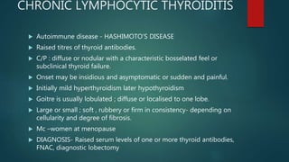 CHRONIC LYMPHOCYTIC THYROIDITIS
 Autoimmune disease - HASHIMOTO’S DISEASE
 Raised titres of thyroid antibodies.
 C/P : diffuse or nodular with a characteristic bosselated feel or
subclinical thyroid failure.
 Onset may be insidious and asymptomatic or sudden and painful.
 Initially mild hyperthyroidism later hypothyroidism
 Goitre is usually lobulated ; diffuse or localised to one lobe.
 Large or small ; soft , rubbery or firm in consistency- depending on
cellularity and degree of fibrosis.
 Mc –women at menopause
 DIAGNOSIS- Raised serum levels of one or more thyroid antibodies,
FNAC, diagnostic lobectomy
 