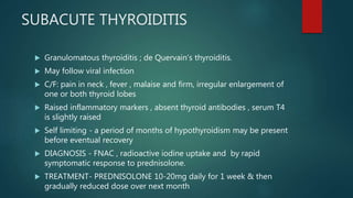 SUBACUTE THYROIDITIS
 Granulomatous thyroiditis ; de Quervain’s thyroiditis.
 May follow viral infection
 C/F: pain in neck , fever , malaise and firm, irregular enlargement of
one or both thyroid lobes
 Raised inflammatory markers , absent thyroid antibodies , serum T4
is slightly raised
 Self limiting - a period of months of hypothyroidism may be present
before eventual recovery
 DIAGNOSIS - FNAC , radioactive iodine uptake and by rapid
symptomatic response to prednisolone.
 TREATMENT- PREDNISOLONE 10-20mg daily for 1 week & then
gradually reduced dose over next month
 
