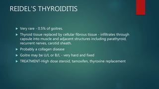 REIDEL’S THYROIDITIS
 Very rare - 0.5% of goitres.
 Thyroid tissue replaced by cellular fibrous tissue - infiltrates through
capsule into muscle and adjacent structures including parathyroid,
recurrent nerves, carotid sheath.
 Probably a collagen disease
 Goitre may be U/L or B/L - very hard and fixed
 TREATMENT-High dose steroid, tamoxifen, thyroxine replacement
 