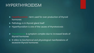 HYPERTHYROIDISM
 Hyperthyroidism –term used for over production of thyroid
hormones
 Pathology is in thyroid gland itself
 Hyperthyroidism is one of the causes of thyrotoxicosis
 Thyrotoxicosis is symptom complex due to increased levels of
thyroid hormones
 It refers to biochemical and physiological manifestations of
excessive thyroid hormones
 