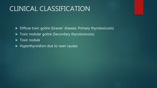 CLINICAL CLASSIFICATION
 Diffuse toxic goitre (Graves’ disease, Primary thyrotoxicosis)
 Toxic nodular goitre (Secondary thyrotoxicosis)
 Toxic nodule
 Hyperthyroidism due to rarer causes
 