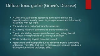 Diffuse toxic goitre (Grave’s Disease)
 A Diffuse vascular goitre appearing at the same time as the
hyperthyroidism, usually occurs in younger women and is frequently
associated with eye signs.
 The syndrome is that of primary thyrotoxicosis
 50 % family history of autoimmune endocrine diseases.
 Thyroid stimulating immunoglobulins and long acting thyroid
stimulator are responsible for pathological changes.
 Whole functioning thyroid tissue is involved
 Hypertrophy and hyperplasia due to abnormal thyroid stimulating
antibodies (TSH-RAb) that bind to TSH receptor sites and produce a
disproportionate and prolonged effect
 