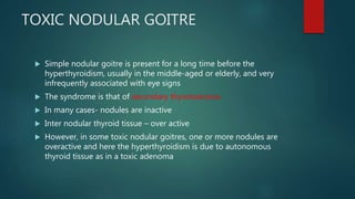 TOXIC NODULAR GOITRE
 Simple nodular goitre is present for a long time before the
hyperthyroidism, usually in the middle-aged or elderly, and very
infrequently associated with eye signs
 The syndrome is that of secondary thyrotoxicosis.
 In many cases- nodules are inactive
 Inter nodular thyroid tissue – over active
 However, in some toxic nodular goitres, one or more nodules are
overactive and here the hyperthyroidism is due to autonomous
thyroid tissue as in a toxic adenoma
 