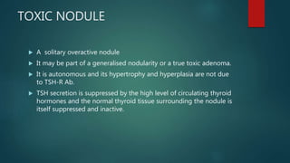 TOXIC NODULE
 A solitary overactive nodule
 It may be part of a generalised nodularity or a true toxic adenoma.
 It is autonomous and its hypertrophy and hyperplasia are not due
to TSH-R Ab.
 TSH secretion is suppressed by the high level of circulating thyroid
hormones and the normal thyroid tissue surrounding the nodule is
itself suppressed and inactive.
 