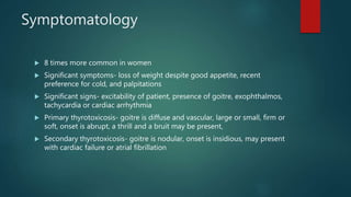 Symptomatology
 8 times more common in women
 Significant symptoms- loss of weight despite good appetite, recent
preference for cold, and palpitations
 Significant signs- excitability of patient, presence of goitre, exophthalmos,
tachycardia or cardiac arrhythmia
 Primary thyrotoxicosis- goitre is diffuse and vascular, large or small, firm or
soft, onset is abrupt, a thrill and a bruit may be present,
 Secondary thyrotoxicosis- goitre is nodular, onset is insidious, may present
with cardiac failure or atrial fibrillation
 