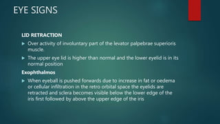 EYE SIGNS
LID RETRACTION
 Over activity of involuntary part of the levator palpebrae superioris
muscle.
 The upper eye lid is higher than normal and the lower eyelid is in its
normal position
Exophthalmos
 When eyeball is pushed forwards due to increase in fat or oedema
or cellular infiltration in the retro orbital space the eyelids are
retracted and sclera becomes visible below the lower edge of the
iris first followed by above the upper edge of the iris
 