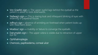  Von Graefe's sign.— The upper eyelid lags behind the eyeball as the
patient is asked to look downwards.
 Stellwag's sign — This is staring look and infrequent blinking of eyes with
widening of palpebral fissure
 Joffroy’s sign – absence of wrinkling on forehead when patient looks up
with head bent down.
 Moebius' sign — Inability or failure to converge the eyeballs.
 Dalrymple's sign— The upper sclera is visible due to retraction of upper
eye lid
 Ophthalmoplegia
 Chemosis, papilloedema, corneal ulcer
 