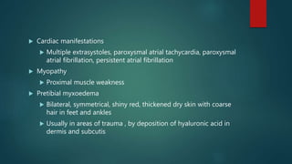 Cardiac manifestations
 Multiple extrasystoles, paroxysmal atrial tachycardia, paroxysmal
atrial fibrillation, persistent atrial fibrillation
 Myopathy
 Proximal muscle weakness
 Pretibial myxoedema
 Bilateral, symmetrical, shiny red, thickened dry skin with coarse
hair in feet and ankles
 Usually in areas of trauma , by deposition of hyaluronic acid in
dermis and subcutis
 