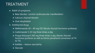 TREATMENT
 Relief of symptoms
 Beta blocker- control cardiovascular manifestation
 Calcium channel blocker
 Oral rehydration
 Antithyroid drugs
 Methimazole 20 – 40 mg OD (blocks thyroid hormone synthesis)
 Carbimazole 5-10 mg three times a day
 Propyl thiouracil 200 mg three times a day (blocks thyroid
hormone synthesis as well as blocks peripheral conversion of T4
to T3)
 Iodides – reduce vascularity
 Steroids
 