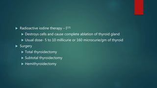  Radioactive iodine therapy – I131
 Destroys cells and cause complete ablation of thyroid gland
 Usual dose- 5 to 10 millicurie or 160 microcurie/gm of thyroid
 Surgery
 Total thyroidectomy
 Subtotal thyroidectomy
 Hemithyroidectomy
 