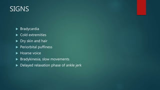 SIGNS
 Bradycardia
 Cold extremities
 Dry skin and hair
 Periorbital puffiness
 Hoarse voice
 Bradykinesia, slow movements
 Delayed relaxation phase of ankle jerk
 