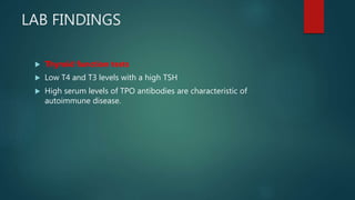 LAB FINDINGS
 Thyroid function tests
 Low T4 and T3 levels with a high TSH
 High serum levels of TPO antibodies are characteristic of
autoimmune disease.
 