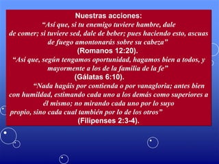 Nuestras acciones: “ Así que, si tu enemigo tuviere hambre, dale de comer; si tuviere sed, dale de beber; pues haciendo esto, ascuas de fuego amontonarás sobre su cabeza”   (Romanos 12:20).  “ Así que, según tengamos oportunidad, hagamos bien a todos, y mayormente a los de la familia de la fe”   (Gálatas 6:10).  “ Nada hagáis por contienda o por vanagloria; antes bien con humildad, estimando cada uno a los demás como superiores a él mismo; no mirando cada uno por lo suyo propio, sino cada cual también por lo de los otros”   (Filipenses 2:3-4). 