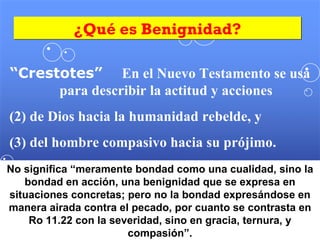 ¿Qué es Benignidad? “ Crestotes”  En el Nuevo Testamento se usa para describir la actitud y acciones de Dios hacia la humanidad rebelde, y  del hombre compasivo hacia su prójimo. No significa “meramente bondad como una cualidad, sino la bondad en acción, una benignidad que se expresa en situaciones concretas; pero no la bondad expresándose en manera airada contra el pecado, por cuanto se contrasta en Ro 11.22 con la severidad, sino en gracia, ternura, y compasión”. 