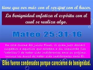 tiene que ver más con el ser que con el hacer. La benignidad enfatiza el espíritu con el cual se realiza algo. Mateo 25:31-16 En esta escena del Juicio Final, el Gran Juez declaró culpables a aquellos que estaban a Su izquierda (los “cabritos”) de haber sido indiferentes ante su prójimo. Incluso les acusó de haber sido indiferentes ante Él. Ellos fueron condenados porque carecieron de benignidad. 
