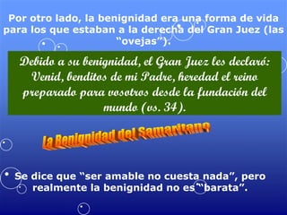 Por otro lado, la benignidad era una forma de vida para los que estaban a la derecha del Gran Juez (las “ovejas”). Debido a su benignidad, el Gran Juez les declaró: Venid, benditos de mi Padre, heredad el reino preparado para vosotros desde la fundación del mundo (vs. 34). La Benignidad del Samaritano Se dice que “ser amable no cuesta nada”, pero realmente la benignidad no es “barata”. 
