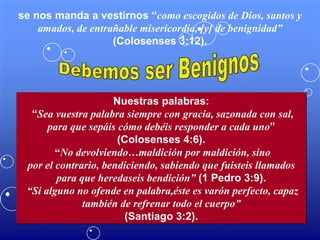 se nos manda a vestirnos “ como escogidos de Dios, santos y amados, de entrañable misericordia, [y] de benignidad”  (Colosenses 3:12). Debemos ser Benignos Nuestras palabras: “ Sea vuestra palabra siempre con gracia, sazonada con sal, para que sepáis cómo debéis responder a cada uno ” (Colosenses 4:6). “ No devolviendo…maldición por maldición, sino por el contrario, bendiciendo, sabiendo que fuisteis llamados para que heredaseis bendición”  (1 Pedro 3:9). “ Si alguno no ofende en palabra,éste es varón perfecto, capaz también de refrenar todo el cuerpo” (Santiago 3:2). 
