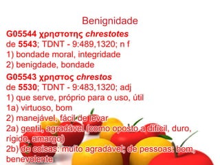Benignidade
G05544 χρηστοτης chrestotes
de 5543; TDNT - 9:489,1320; n f
1) bondade moral, integridade
2) benigdade, bondade
G05543 χρηστος chrestos
de 5530; TDNT - 9:483,1320; adj
1) que serve, próprio para o uso, útil
1a) virtuoso, bom
2) manejável, fácil de levar
2a) gentil, agradável (como oposto a difícil, duro,
rígido, amargo)
2b) de coisas: muito agradável; de pessoas: bom,
benevolente
 