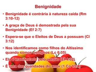 Benignidade
• Benignidade é contrária à natureza caída (Rm
3:10-12)
• A graça de Deus é demostrada pela sua
Benignidade (Ef 2:7)
• Espera-se que o Eleitos de Deus a possuam (Cl
3:12)
• Nos identificamos como filhos do Altíssimo
quando somos benignos (Lc 6:35)
• Ela é manifestada pelo perdão (Ef 4:32)
• É uma das qualidades do amor (1 Co 13:4)
 