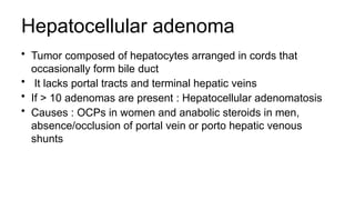 Hepatocellular adenoma
• Tumor composed of hepatocytes arranged in cords that
occasionally form bile duct
• It lacks portal tracts and terminal hepatic veins
• If > 10 adenomas are present : Hepatocellular adenomatosis
• Causes : OCPs in women and anabolic steroids in men,
absence/occlusion of portal vein or porto hepatic venous
shunts
 