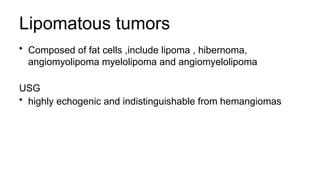 Lipomatous tumors
• Composed of fat cells ,include lipoma , hibernoma,
angiomyolipoma myelolipoma and angiomyelolipoma
USG
• highly echogenic and indistinguishable from hemangiomas
 