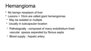 Hemangioma
• Mc benign neoplasm of liver
• Lesions > 10cm are called giant hemangiomas
• May be isolated or multiple
• Usually in subcapsular location
• Pathologically : composed of many endothelium lined
vascular spaces separated by fibrous septa
• Blood supply : hepatic artery
 
