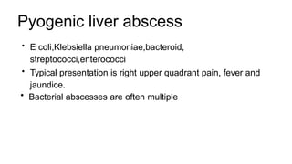 Pyogenic liver abscess
• E coli,Klebsiella pneumoniae,bacteroid,
streptococci,enterococci
• Typical presentation is right upper quadrant pain, fever and
jaundice.
• Bacterial abscesses are often multiple
 