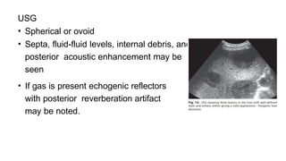 USG
• Spherical or ovoid
• Septa, fluid-fluid levels, internal debris, and
posterior acoustic enhancement may be
seen
• If gas is present echogenic reflectors
with posterior reverberation artifact
may be noted.
 