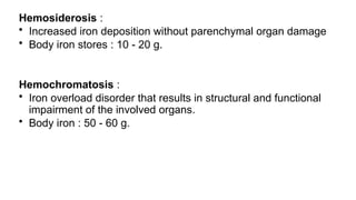 Hemosiderosis :
• Increased iron deposition without parenchymal organ damage
• Body iron stores : 10 - 20 g.
Hemochromatosis :
• Iron overload disorder that results in structural and functional
impairment of the involved organs.
• Body iron : 50 - 60 g.
 