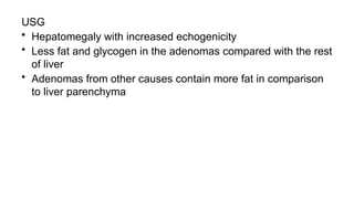 USG
• Hepatomegaly with increased echogenicity
• Less fat and glycogen in the adenomas compared with the rest
of liver
• Adenomas from other causes contain more fat in comparison
to liver parenchyma
 