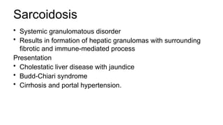 Sarcoidosis
• Systemic granulomatous disorder
• Results in formation of hepatic granulomas with surrounding
fibrotic and immune-mediated process
Presentation
• Cholestatic liver disease with jaundice
• Budd-Chiari syndrome
• Cirrhosis and portal hypertension.
 