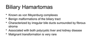 Biliary Hamartomas
• Known as von Meyenburg complexes
• Benign malformations of the biliary tract
• Characterized by irregular bile ducts surrounded by fibrous
stroma
• Associated with both polycystic liver and kidney disease
• Malignant transformation is very rare
 