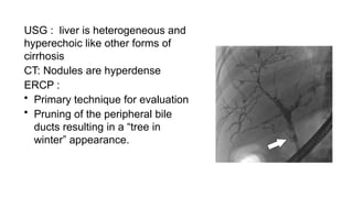 USG : liver is heterogeneous and
hyperechoic like other forms of
cirrhosis
CT: Nodules are hyperdense
ERCP :
• Primary technique for evaluation
• Pruning of the peripheral bile
ducts resulting in a “tree in
winter” appearance.
 