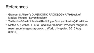References
• Grainger & Allison’s DIAGNOSTIC RADIOLOGY A Textbook of
Medical Imaging--Seventh edition
• Textbook of Gastrointestinal Radiology- Gore and Levine( 4th
edition)
• Matos AP, Velloni F, et alFocal liver lesions: Practical magnetic
resonance imaging approach. World J Hepatol. 2015 Aug
8;7(16)
 