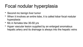Focal nodular hyperplasia
• Second mc benign liver tumor
• When it involves an entire lobe, it is called lobar focal nodular
hyperplasia
• Mc in females btw 30-50 yrs
• Hyper vascular lesion supplied by an enlarged anomalous
hepatic artery and its drainage is always into the hepatic veins
 