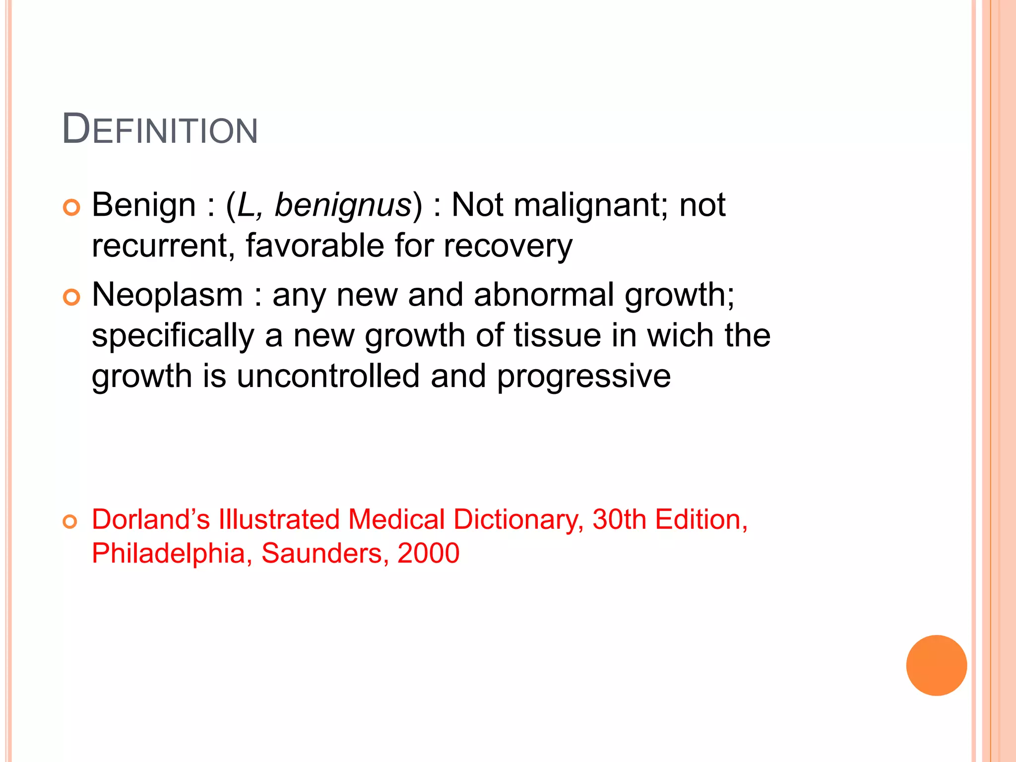 DEFINITION
 Benign : (L, benignus) : Not malignant; not
recurrent, favorable for recovery
 Neoplasm : any new and abnormal growth;
specifically a new growth of tissue in wich the
growth is uncontrolled and progressive
 Dorland’s Illustrated Medical Dictionary, 30th Edition,
Philadelphia, Saunders, 2000
 