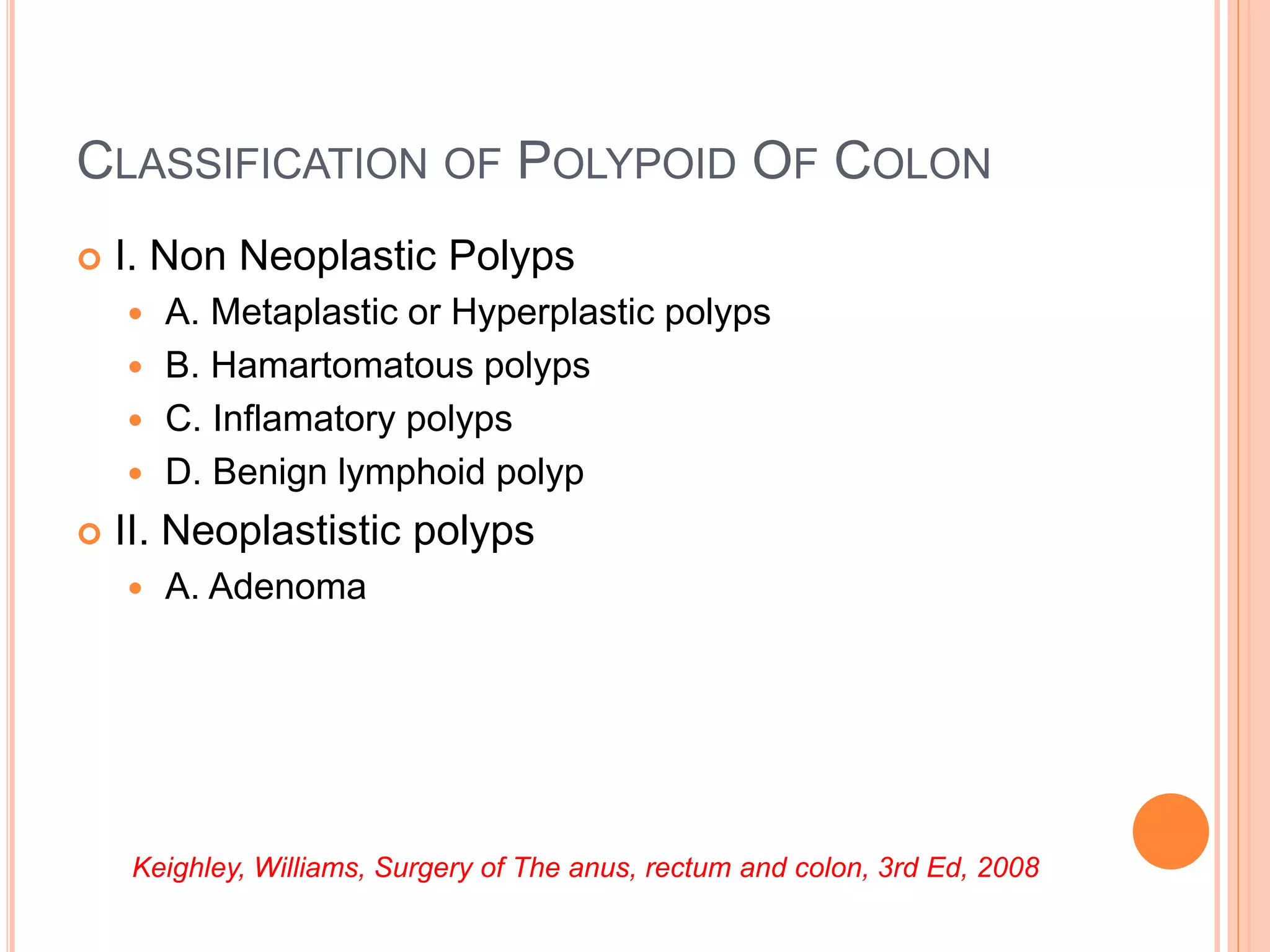 CLASSIFICATION OF POLYPOID OF COLON
 I. Non Neoplastic Polyps
 A. Metaplastic or Hyperplastic polyps
 B. Hamartomatous polyps
 C. Inflamatory polyps
 D. Benign lymphoid polyp
 II. Neoplastistic polyps
 A. Adenoma
Keighley, Williams, Surgery of The anus, rectum and colon, 3rd Ed, 2008
 