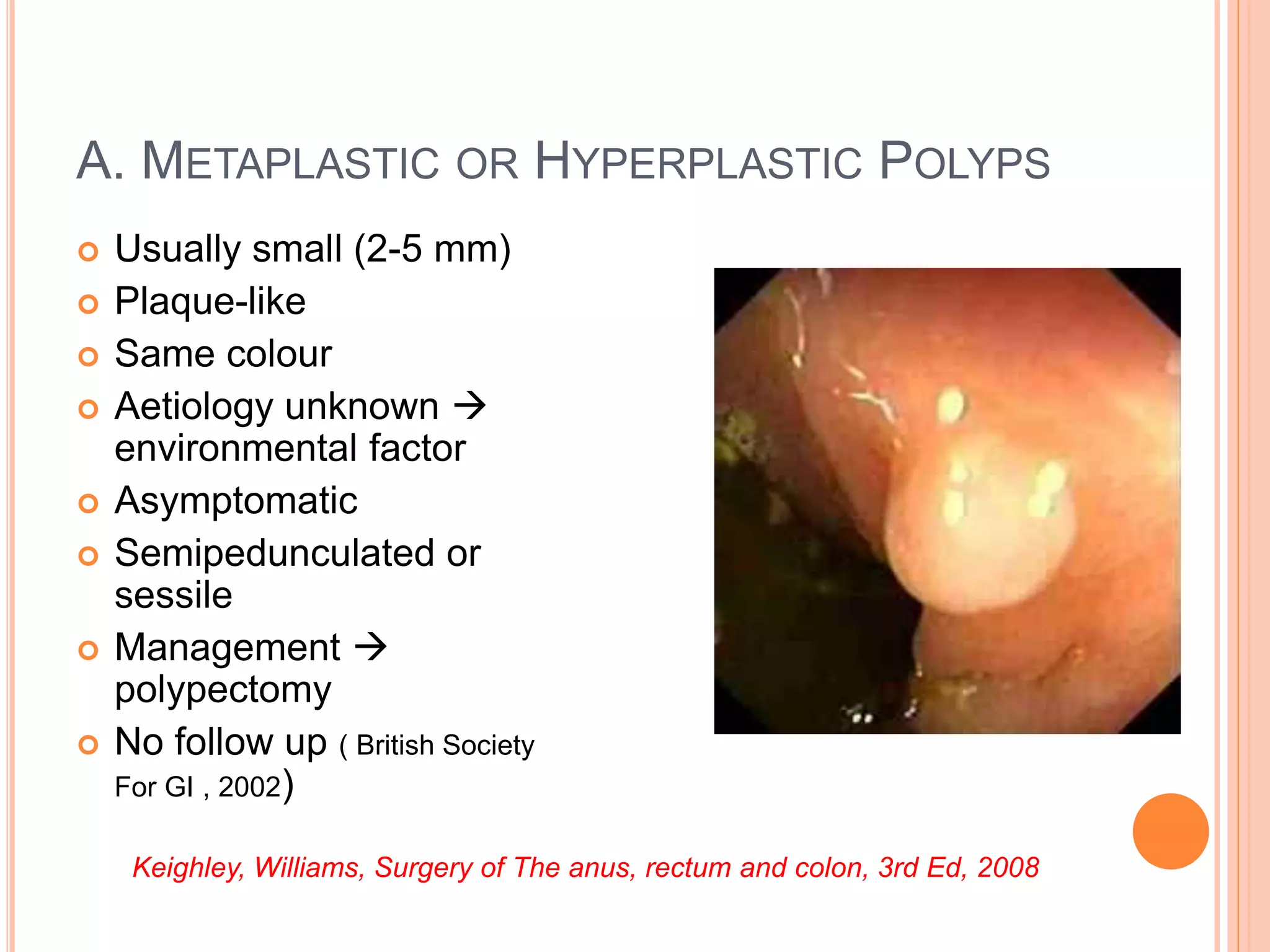 A. METAPLASTIC OR HYPERPLASTIC POLYPS
 Usually small (2-5 mm)
 Plaque-like
 Same colour
 Aetiology unknown 
environmental factor
 Asymptomatic
 Semipedunculated or
sessile
 Management 
polypectomy
 No follow up ( British Society
For GI , 2002)
Keighley, Williams, Surgery of The anus, rectum and colon, 3rd Ed, 2008
 