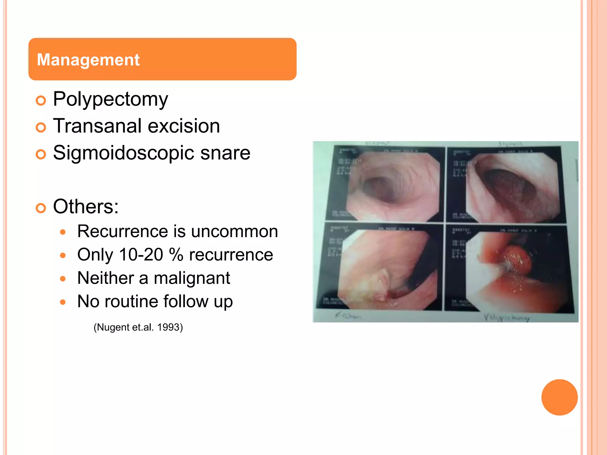  Polypectomy
 Transanal excision
 Sigmoidoscopic snare
 Others:
 Recurrence is uncommon
 Only 10-20 % recurrence
 Neither a malignant
 No routine follow up
(Nugent et.al. 1993)
Management
 