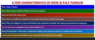 A FEW CHARACTERISTICS OF NOSE & P.N.S TUMOUR
Wide variety of tumors.
Short clinical course of patients afflicted with these neoplasms.
Rarity with which the tumors occur.
Nasal tumours are difficult to separate from paranasal sinus tumour except in early stage.
Most of them are malignant in nature and therefore poor prognosis for patients with nasal and paranasal sinus malignancy.
This has led many investigators to focus their attention on it.
Recent developments in fibre-optics, radiographic imaging, and a growing consensus on staging and nomenclature.
A vast amount of clinical information is now coming into focus and becoming available.
 