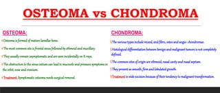 OSTEOMA vs CHONDROMA
OSTEOMA:
€Osteoma is formed of mature lamellar bone.
€The most common site is frontal sinus followed by ethmoidandmaxillary.
€Theyusuallyremain asymptomaticand are seenincidentallyon X-rays.
€The obstructionto the sinusostiumcan lead to mucoceleand pressure symptomsin
the orbit, nose andcranium.
€Treatment: Symptomatic osteomaneeds surgical removal.
CHONDROMA:
§The various types include mixed, and fibro, osteoand angio- chondromas.
§Histological differentiation between benign and malignant tumors is not completely
defined.
§The common sites of originare ethmoid, nasal cavityand nasal septum.
§Theypresent as smooth, firmand lobulated growth.
§Treatment is wide excision because of their tendencyto malignant transformation.
 