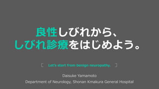 Daisuke Yamamoto
Department of Neurology, Shonan Kmakura General Hospital
Let’s start from benign neuropathy.
良性しびれから、
しびれ診療をはじめよう。
 